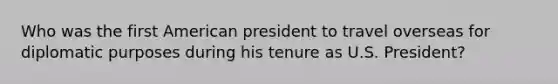 Who was the first American president to travel overseas for diplomatic purposes during his tenure as U.S. President?