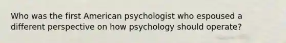 Who was the first American psychologist who espoused a different perspective on how psychology should operate?