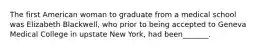 The first American woman to graduate from a medical school was Elizabeth Blackwell, who prior to being accepted to Geneva Medical College in upstate New York, had been_______.