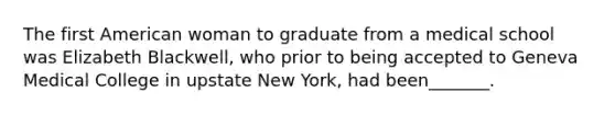 The first American woman to graduate from a medical school was Elizabeth Blackwell, who prior to being accepted to Geneva Medical College in upstate New York, had been_______.