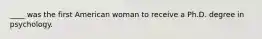 ____ was the first American woman to receive a Ph.D. degree in psychology.