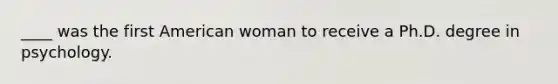 ____ was the first American woman to receive a Ph.D. degree in psychology.