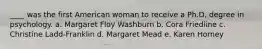 ____ was the first American woman to receive a Ph.D. degree in psychology. a. Margaret Floy Washburn b. Cora Friedline c. Christine Ladd-Franklin d. Margaret Mead e. Karen Horney