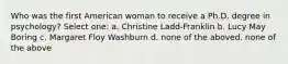 Who was the first American woman to receive a Ph.D. degree in psychology? Select one: a. Christine Ladd-Franklin b. Lucy May Boring c. Margaret Floy Washburn d. none of the aboved. none of the above