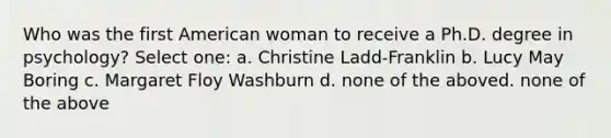 Who was the first American woman to receive a Ph.D. degree in psychology? Select one: a. Christine Ladd-Franklin b. Lucy May Boring c. Margaret Floy Washburn d. none of the aboved. none of the above