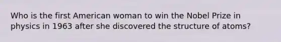 Who is the first American woman to win the Nobel Prize in physics in 1963 after she discovered the structure of atoms?