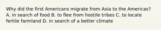 Why did the first Americans migrate from Asia to the Americas? A. in search of food B. to flee from hostile tribes C. to locate fertile farmland D. in search of a better climate