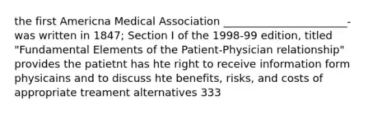 the first Americna Medical Association _______________________- was written in 1847; Section I of the 1998-99 edition, titled "Fundamental Elements of the Patient-Physician relationship" provides the patietnt has hte right to receive information form physicains and to discuss hte benefits, risks, and costs of appropriate treament alternatives 333