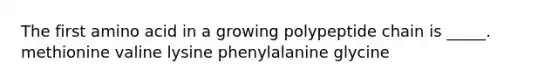 The first amino acid in a growing polypeptide chain is _____. methionine valine lysine phenylalanine glycine