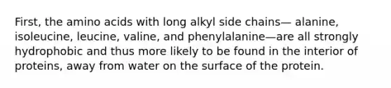 First, the <a href='https://www.questionai.com/knowledge/k9gb720LCl-amino-acids' class='anchor-knowledge'>amino acids</a> with long alkyl side chains— alanine, isoleucine, leucine, valine, and phenylalanine—are all strongly hydrophobic and thus more likely to be found in the interior of proteins, away from water on the surface of the protein.