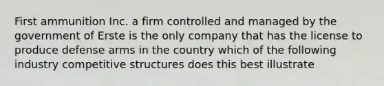 First ammunition Inc. a firm controlled and managed by the government of Erste is the only company that has the license to produce defense arms in the country which of the following industry competitive structures does this best illustrate