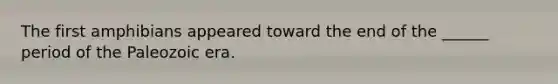 The first amphibians appeared toward the end of the ______ period of the Paleozoic era.