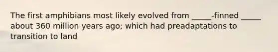 The first amphibians most likely evolved from _____-finned _____ about 360 million years ago; which had preadaptations to transition to land