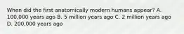 When did the first anatomically modern humans appear? A. 100,000 years ago B. 5 million years ago C. 2 million years ago D. 200,000 years ago