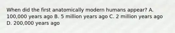 When did the first anatomically modern humans appear? A. 100,000 years ago B. 5 million years ago C. 2 million years ago D. 200,000 years ago