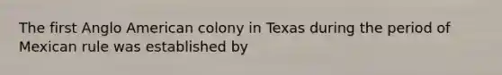 The first Anglo American colony in Texas during the period of Mexican rule was established by