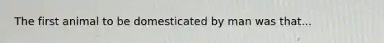 The first animal to be domesticated by man was that...