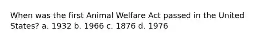 When was the first Animal Welfare Act passed in the United States? a. 1932 b. 1966 c. 1876 d. 1976