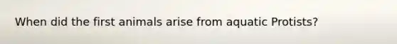 When did the first animals arise from aquatic Protists?