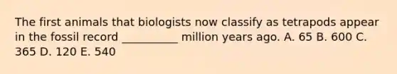 The first animals that biologists now classify as tetrapods appear in the fossil record __________ million years ago. A. 65 B. 600 C. 365 D. 120 E. 540