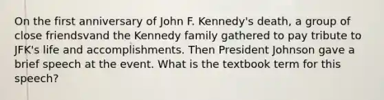 On the first anniversary of John F. Kennedy's death, a group of close friendsvand the Kennedy family gathered to pay tribute to JFK's life and accomplishments. Then President Johnson gave a brief speech at the event. What is the textbook term for this speech?