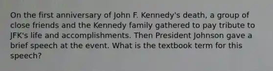 On the first anniversary of John F. Kennedy's death, a group of close friends and the Kennedy family gathered to pay tribute to JFK's life and accomplishments. Then President Johnson gave a brief speech at the event. What is the textbook term for this speech?