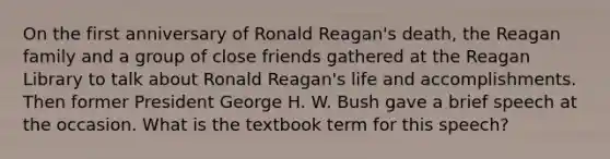 On the first anniversary of Ronald Reagan's death, the Reagan family and a group of close friends gathered at the Reagan Library to talk about Ronald Reagan's life and accomplishments. Then former President George H. W. Bush gave a brief speech at the occasion. What is the textbook term for this speech?