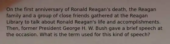 On the first anniversary of Ronald Reagan's death, the Reagan family and a group of close friends gathered at the Reagan Library to talk about Ronald Reagan's life and accomplishments. Then, former President George H. W. Bush gave a brief speech at the occasion. What is the term used for this kind of speech?