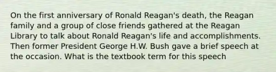 On the first anniversary of Ronald Reagan's death, the Reagan family and a group of close friends gathered at the Reagan Library to talk about Ronald Reagan's life and accomplishments. Then former President George H.W. Bush gave a brief speech at the occasion. What is the textbook term for this speech