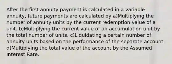 After the first annuity payment is calculated in a variable annuity, future payments are calculated by a)Multiplying the number of annuity units by the current redemption value of a unit. b)Multiplying the current value of an accumulation unit by the total number of units. c)Liquidating a certain number of annuity units based on the performance of the separate account. d)Multiplying the total value of the account by the Assumed Interest Rate.