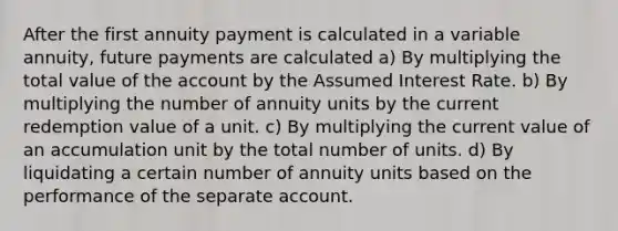 After the first annuity payment is calculated in a variable annuity, future payments are calculated a) By multiplying the total value of the account by the Assumed Interest Rate. b) By multiplying the number of annuity units by the current redemption value of a unit. c) By multiplying the current value of an accumulation unit by the total number of units. d) By liquidating a certain number of annuity units based on the performance of the separate account.