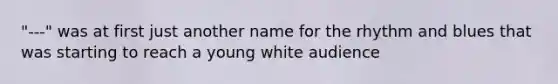 "---" was at first just another name for the rhythm and blues that was starting to reach a young white audience