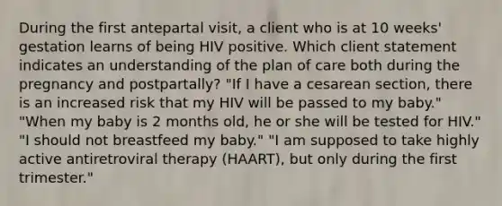 During the first antepartal visit, a client who is at 10 weeks' gestation learns of being HIV positive. Which client statement indicates an understanding of the plan of care both during the pregnancy and postpartally? "If I have a cesarean section, there is an increased risk that my HIV will be passed to my baby." "When my baby is 2 months old, he or she will be tested for HIV." "I should not breastfeed my baby." "I am supposed to take highly active antiretroviral therapy (HAART), but only during the first trimester."