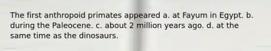 The first anthropoid primates appeared a. at Fayum in Egypt. b. during the Paleocene. c. about 2 million years ago. d. at the same time as the dinosaurs.