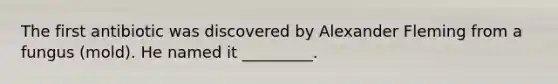 The first antibiotic was discovered by Alexander Fleming from a fungus (mold). He named it _________.