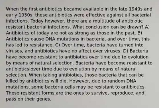 When the first antibiotics became available in the late 1940s and early 1950s, these antibiotics were effective against all bacterial infections. Today however, there are a multitude of antibiotic resistant bacterial infections. What conclusion can be drawn? A) Antibiotics of today are not as strong as those in the past. B) Antibiotics cause DNA mutations in bacteria, and over time, this has led to resistance. C) Over time, bacteria have turned into viruses, and antibiotics have no affect over viruses. D) Bacteria have become resistant to antibiotics over time due to evolution by means of natural selection. Bacteria have become resistant to antibiotics over time due to evolution by means of natural selection. When taking antibiotics, those bacteria that can be killed by antibiotics will die. However, due to random DNA mutations, some bacteria cells may be resistant to antibiotics. These resistant forms are the ones to survive, reproduce, and pass on their genes.