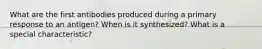 What are the first antibodies produced during a primary response to an antigen? When is it synthesized? What is a special characteristic?