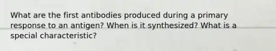 What are the first antibodies produced during a primary response to an antigen? When is it synthesized? What is a special characteristic?