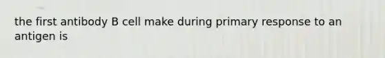 the first antibody B cell make during primary response to an antigen is