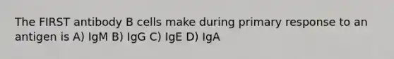 The FIRST antibody B cells make during primary response to an antigen is A) IgM B) IgG C) IgE D) IgA