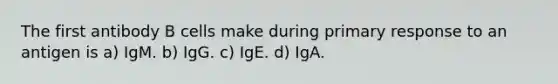 The first antibody B cells make during primary response to an antigen is a) IgM. b) IgG. c) IgE. d) IgA.