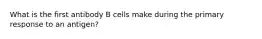 What is the first antibody B cells make during the primary response to an antigen?