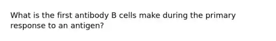 What is the first antibody B cells make during the primary response to an antigen?