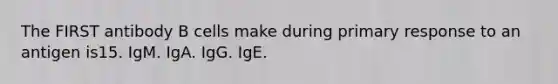 The FIRST antibody B cells make during primary response to an antigen is15. IgM. IgA. IgG. IgE.