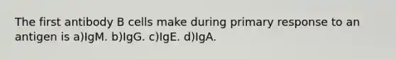 The first antibody B cells make during primary response to an antigen is a)IgM. b)IgG. c)IgE. d)IgA.