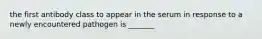 the first antibody class to appear in the serum in response to a newly encountered pathogen is _______