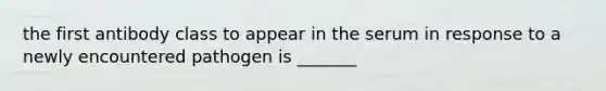 the first antibody class to appear in the serum in response to a newly encountered pathogen is _______