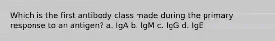 Which is the first antibody class made during the primary response to an antigen? a. IgA b. IgM c. IgG d. IgE