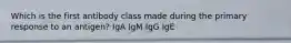 Which is the first antibody class made during the primary response to an antigen? IgA IgM IgG IgE