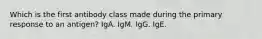 Which is the first antibody class made during the primary response to an antigen? IgA. IgM. IgG. IgE.